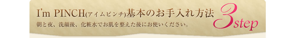 I'm PINCH(アイムピンチ)基本のお手入れ方法3step　朝と夜、洗顔後、化粧水でお肌を整えた後にお使いください。