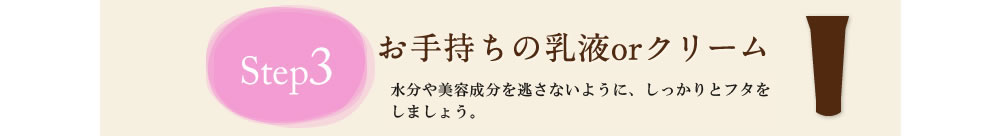 Step3 お手持ちの乳液orクリーム　水分や栄養分を逃がさないように、しっかりとフタをしましょう。