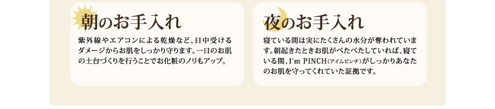 朝のお手入れ　紫外線やエアコンによる乾燥など、日中受けるダメージからお肌をしっかりまもります。一日のお肌の土台づくりを行うことでお化粧のノリもアップ。　夜のお手入れ　寝ている間は実にたくさんの水分が奪われています。朝起きたときお肌がぺたぺたしていれば、寝ている間、I'm PINCH(アイムピンチ)がしっかりあなたのお肌を守ってくれていた証拠です。