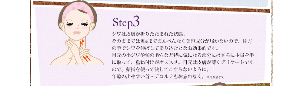 Step3 シワは皮膚が折りたたまれた状態。そのままでは奥までまんべんなく美容成分が届かないので、片方の手でシワを伸ばして塗り込むとなお効果的です。目元の小ジワや頬の毛穴など特に気になる部分にはさらに少量を手に取って、重ね付けがオススメ。目元は皮膚が薄くデリケートですので、薬指を使って決してこすらないように。年齢の出やすい首・デコルテもお忘れなく。