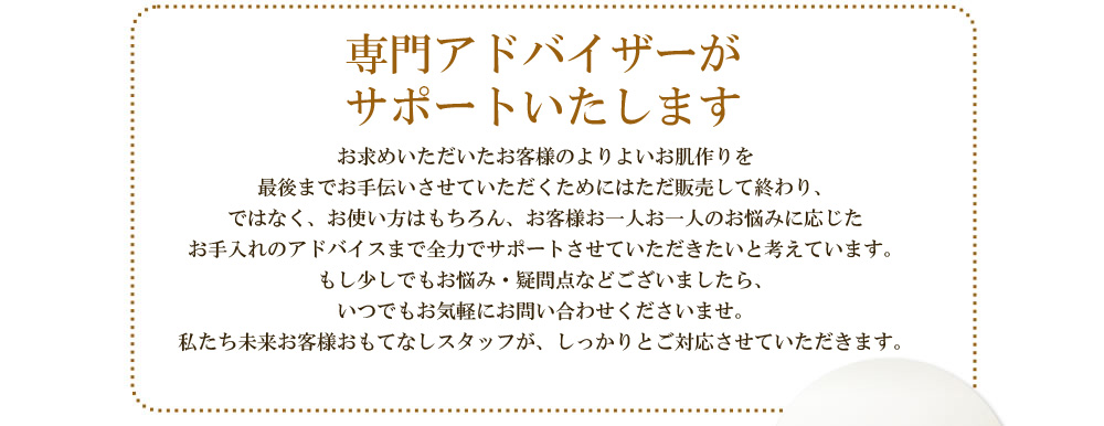 アイムピンチは通信販売でしかお求めいただけません　アイムピンチは通信販売でしか販売いたしておりません。それは、お求めいただいたお客様のよりよいお肌作りを最後までお手伝いさせていただくためには通信販売でお客様と直接つながる必要があるからです。ただ販売して終わり、ではなく、お使い方はもちろん、お客様お一人お一人の
お悩みに応じたお手入れのアドバイスまで全力でサポートさせていただきたいと考えています。もし少しでもお悩み・疑問点などございましたら、いつでもお気軽にお問い合わせくださいませ。私たち未来お客様おもてなしスタッフが、しっかりとご対応させていただきます。