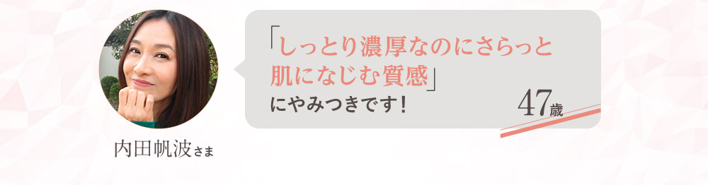「しっとり濃厚なのにさらっと肌になじむ質感」にやみつきです！ 47歳 内田帆波さま
