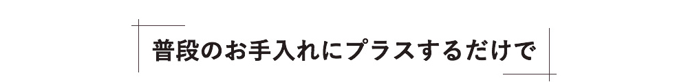 普段のお手入れにプラスするだけで