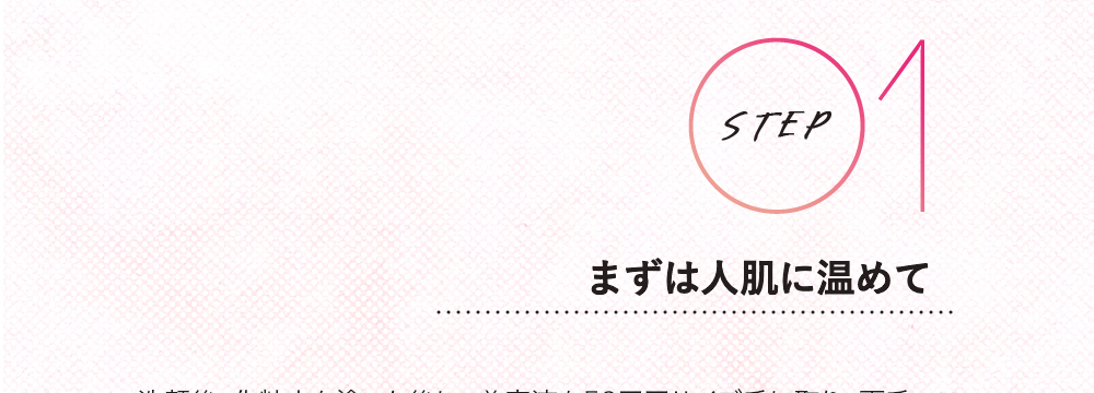 STEP 01 まずは人肌に温めて