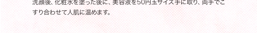 洗顔後、化粧水を塗った後に、美容液を50円玉サイズ手に取り、両手でこすり合わせて人肌に温めます。