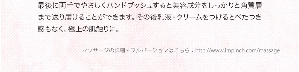 最後に両手でやさしくハンドブッシュすると美容成分をしっかりと角質層まで送り届けることができます。その後乳液・クリームをつけるとべたつき感もなく、極上の肌触りに。 ※1　メイクで隠しきれなくなってきた素肌