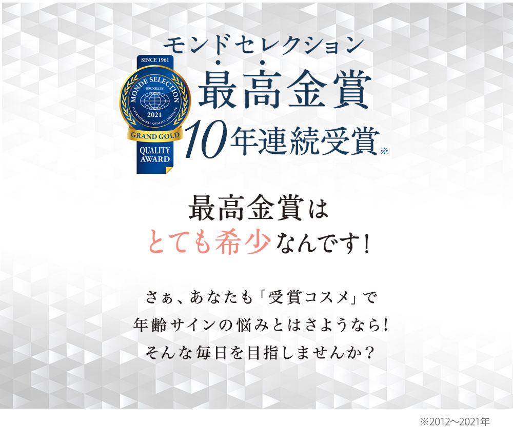 モンドセレクション 最高金賞 8年連続受賞※最高金賞はとても希少なんです！さぁ、あなたも「受賞コスメ」で老け顔の悩みとはさようなら！そんな自信の肌を目指しませんか？※2012～2019年