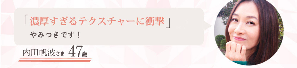「しっとり濃厚なのにさらっと肌になじむ質感」にやみつきです！ 47歳 内田帆波さま