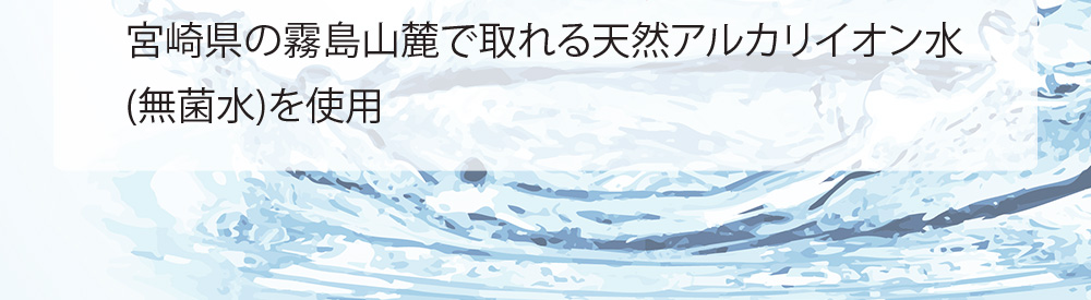 宮崎県の霧島山麓で取れる天然アルカリイオン水 （無菌水）を使用 