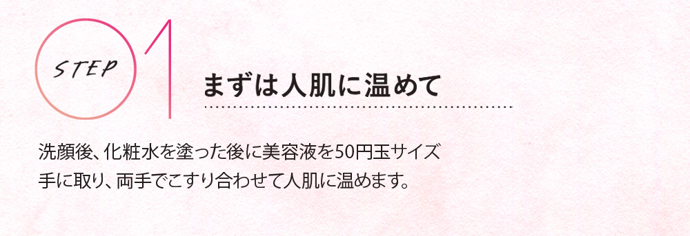 STEP 01 まずは人肌に温めて洗顔後、化粧水を塗った後に、美容液を50円玉サイズ手に取り、両手でこすり合わせて人肌に温めます。