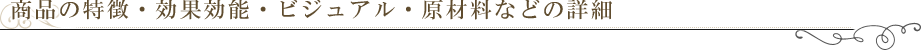 商品の特徴・効果効能・ビジュアル・原材料などの詳細　※最低10個