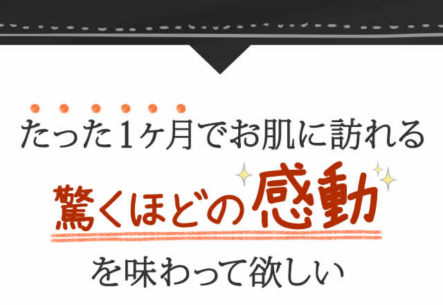 たった１ヶ月でお肌に訪れる驚くほどの感動を味わって欲しい