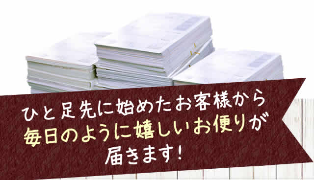 ひと足先に始めたお客様から毎日のように嬉しいお便りが届きます！