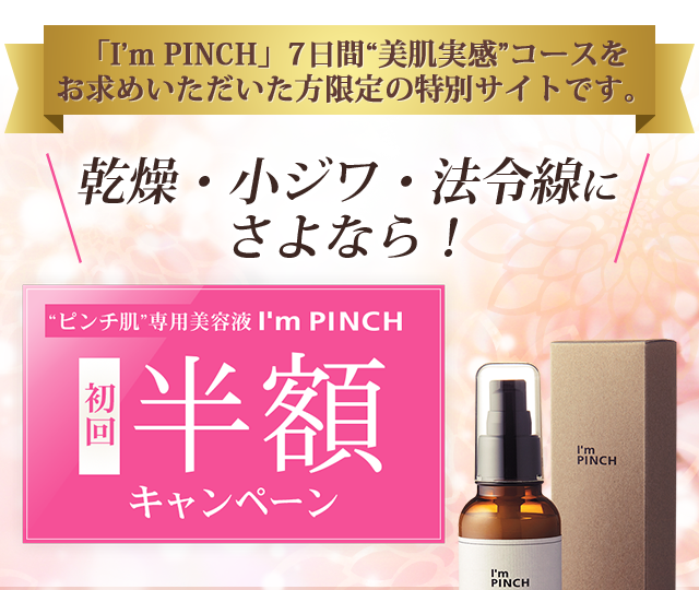 「I’m PINCH」7日間“美肌実感”コースをお求めいただいた方限定の特別サイトです。乾燥・小ジワ・法令線にさよなら！初回半額キャンペーン