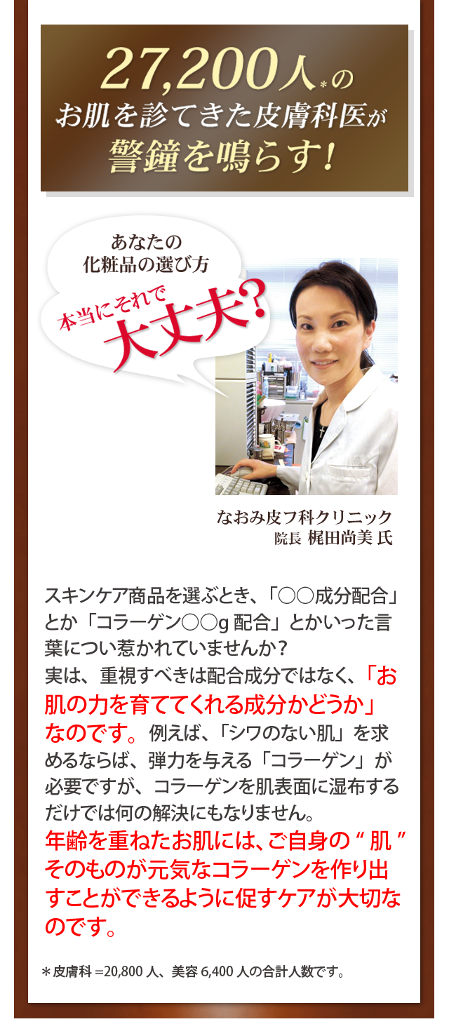 27,200人のお肌を診てきた皮膚科医が警鐘を鳴らす
  スキンケア商品を選ぶとき、「○○成分配合」とか「コラーゲン○○g配合」とかいった言葉につい惹かれていませんか？
実は、重視すべきは配合成分ではなく、「お肌の力を育ててくれる成分かどうか」なのです。例えば、「シワのない肌」を求めるならば、弾力を与える「コラーゲン」が必要ですが、コラーゲンを肌表面に湿布するだけでは何の解決にもなりません。
年齢を重ねたお肌には、ご自身のそのものが元気なコラーゲンを作り出すことができるように促すケアが大切なのです。