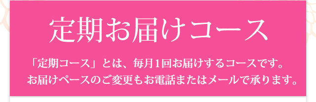 定期お届けコース 「定期コース」とは、毎月1回お届けするコースです。
お届けペースのご変更もお電話またはメールで承ります。