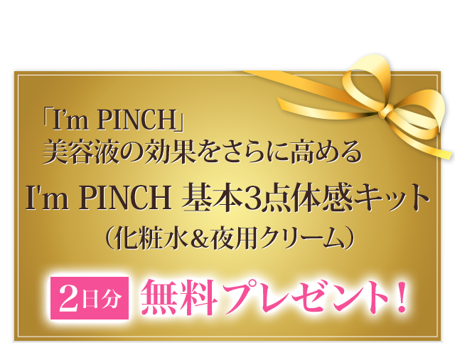 「I'm PINCH」美容液の効果をさらに高めるI'm PINCH　基本3点体感キット（化粧水＆夜用クリーム）無料プレゼント
