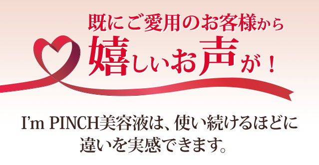 既にご愛用のお客様から
嬉しいお声が！I'm PINCH美容液は、使い続けるほどに違いを実感できます。