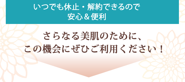 いつでも休止・解約できるので安心・便利　さらなる美肌のために、
この機会にぜひご利用ください！
