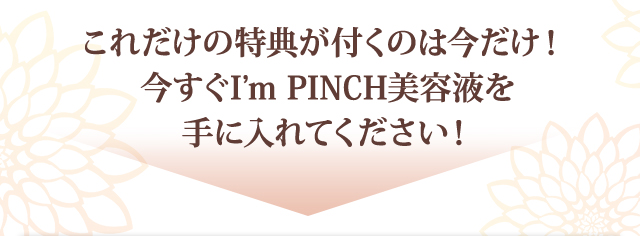 これだけの特典が付くのは今だけ！
今すぐI'm PINCH美容液を手に入れてください！
