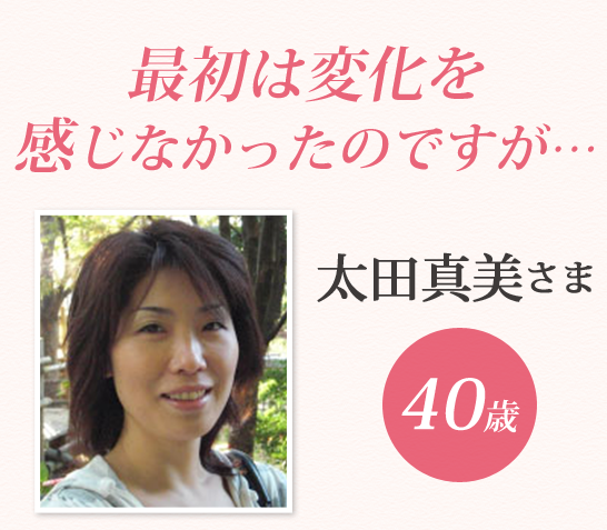 最初は変化を
感じなかったのですが…太田真美さま40歳