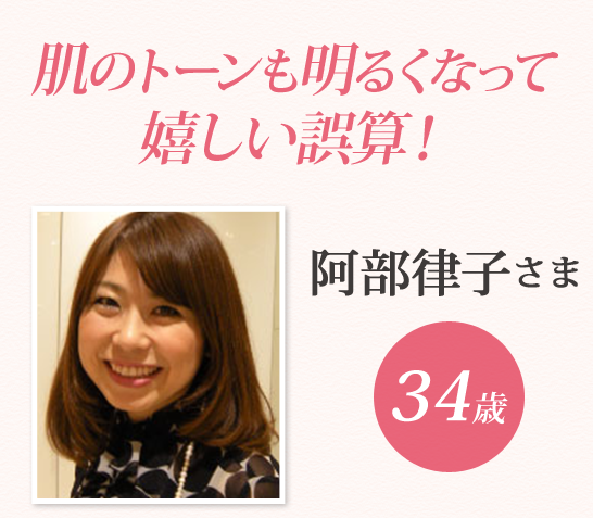肌のトーンも明るくなって
嬉しい誤算！ 阿部律子さま 34歳