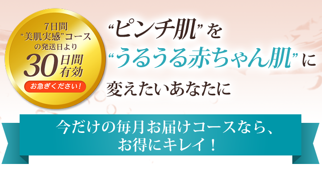 ピンチ肌 を
うるうる赤ちゃん肌に変えたいあなたに 今だけの毎月お届けコースなら、お得にキレイ！