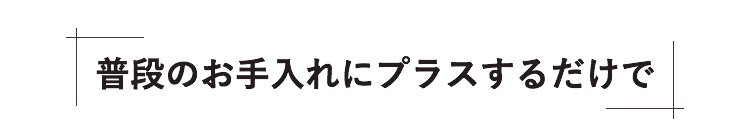 普段のお手入れにプラスするだけで