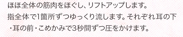 ほほ全体の筋肉をほぐしリフトアップします。指全体で1箇所ずつゆっくり流します。それぞれ耳の下・耳の前・こめかみで3秒間圧をかけます。