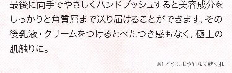 最後に両手でやさしくハンドブッシュすると美容成分をしっかりと角質層まで送り届けることができます。その後乳液・クリームをつけるとべたつき感もなく、極上の肌触りに。 ※1　メイクで隠しきれなくなってきた素肌