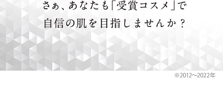 さぁ、あなたも「受賞コスメ」で老け顔の悩みとはさようなら！そんな自信の肌を目指しませんか？※2012～2019年