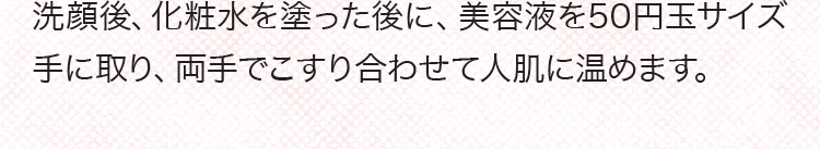 洗顔後、化粧水を塗った後に、美容液を50円玉サイズ手に取り、両手でこすり合わせて人肌に温めます。